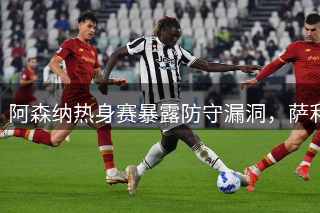 阿森纳热身赛暴露防守漏洞，萨利巴缺席影响显著